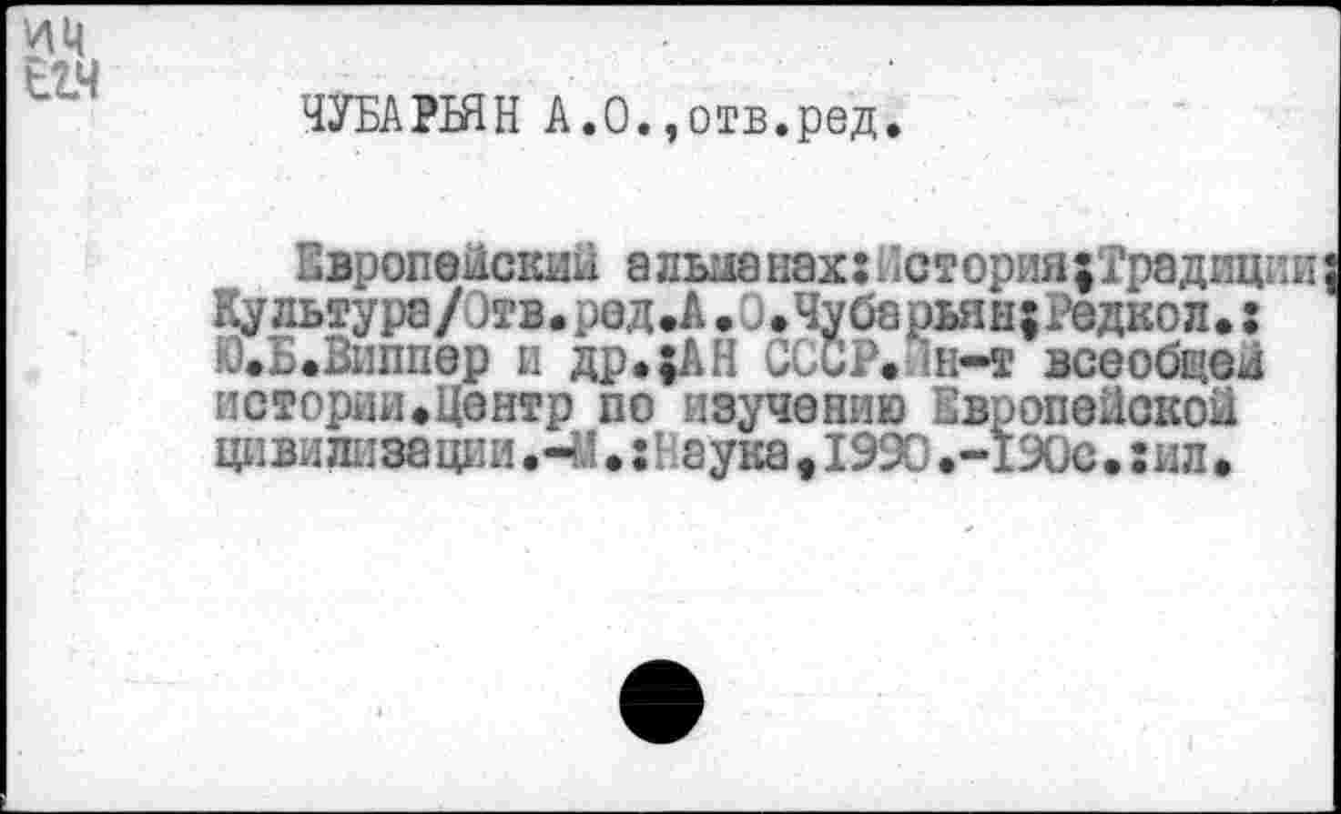 ﻿ЧУБАРБЯН А.О.,отв.ред.
Европейский а дьыа нэх:нстория|Традиции
Культура/Отв.ред.А...Чубарьян;Редкол.: Ю.Б.Виппер и др.;АН СССР. ‘Н-т всеобщей истории.Центр по изучению Европейской циви ли за ции; н зука . 1990 .-190с.: ил.